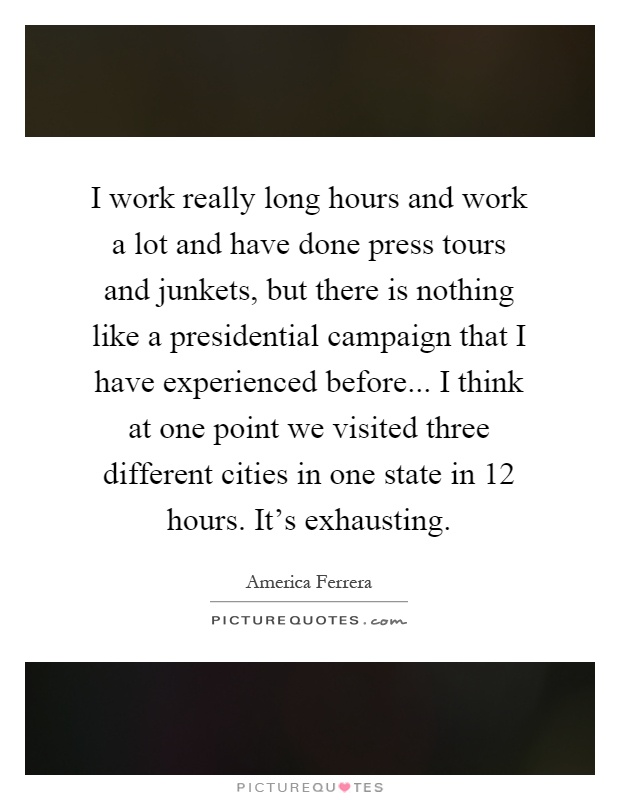 I work really long hours and work a lot and have done press tours and junkets, but there is nothing like a presidential campaign that I have experienced before... I think at one point we visited three different cities in one state in 12 hours. It's exhausting Picture Quote #1