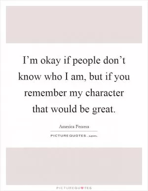 I’m okay if people don’t know who I am, but if you remember my character that would be great Picture Quote #1