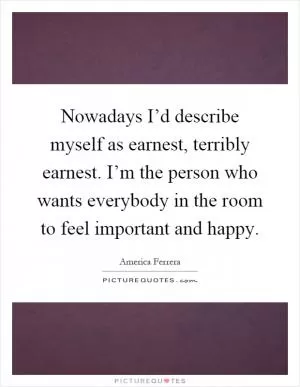 Nowadays I’d describe myself as earnest, terribly earnest. I’m the person who wants everybody in the room to feel important and happy Picture Quote #1