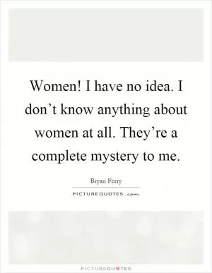 Women! I have no idea. I don’t know anything about women at all. They’re a complete mystery to me Picture Quote #1
