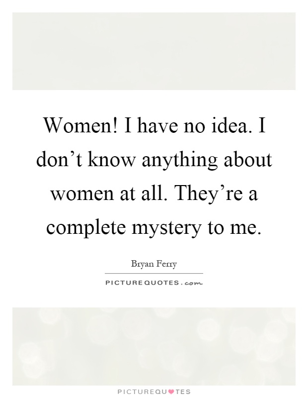 Women! I have no idea. I don't know anything about women at all. They're a complete mystery to me Picture Quote #1