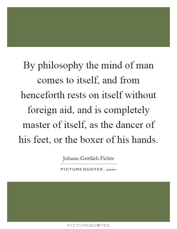 By philosophy the mind of man comes to itself, and from henceforth rests on itself without foreign aid, and is completely master of itself, as the dancer of his feet, or the boxer of his hands Picture Quote #1