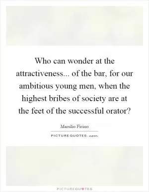 Who can wonder at the attractiveness... of the bar, for our ambitious young men, when the highest bribes of society are at the feet of the successful orator? Picture Quote #1