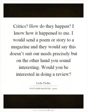 Critics? How do they happen? I know how it happened to me. I would send a poem or story to a magazine and they would say this doesn’t suit our needs precisely but on the other hand you sound interesting. Would you be interested in doing a review? Picture Quote #1