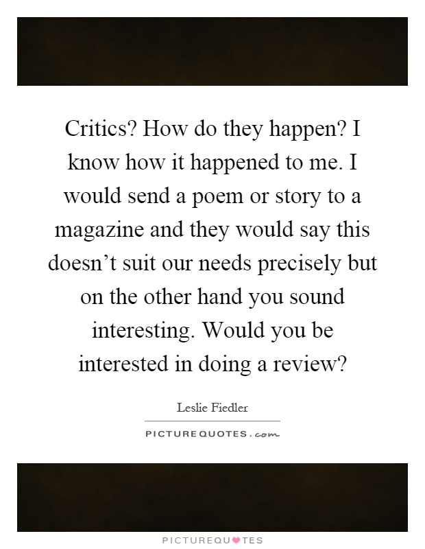 Critics? How do they happen? I know how it happened to me. I would send a poem or story to a magazine and they would say this doesn't suit our needs precisely but on the other hand you sound interesting. Would you be interested in doing a review? Picture Quote #1