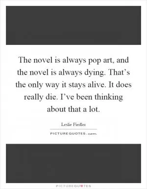 The novel is always pop art, and the novel is always dying. That’s the only way it stays alive. It does really die. I’ve been thinking about that a lot Picture Quote #1