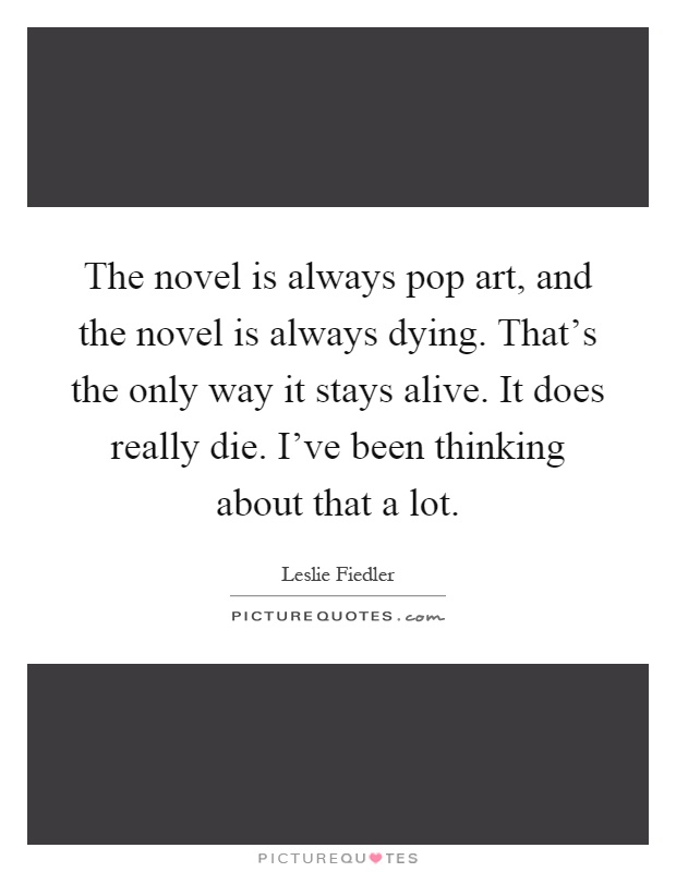 The novel is always pop art, and the novel is always dying. That's the only way it stays alive. It does really die. I've been thinking about that a lot Picture Quote #1