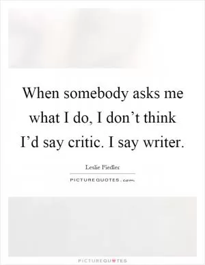 When somebody asks me what I do, I don’t think I’d say critic. I say writer Picture Quote #1