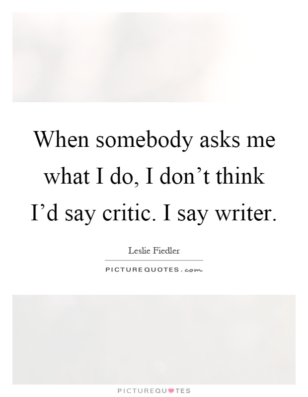 When somebody asks me what I do, I don't think I'd say critic. I say writer Picture Quote #1