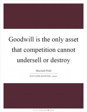 Goodwill is the only asset that competition cannot undersell or destroy Picture Quote #1