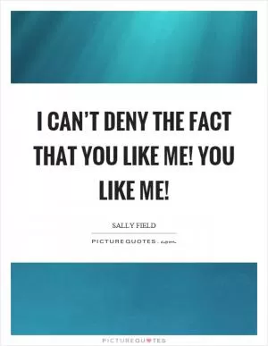 I can’t deny the fact that you like me! You like me! Picture Quote #1
