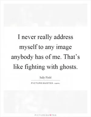I never really address myself to any image anybody has of me. That’s like fighting with ghosts Picture Quote #1