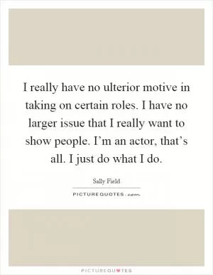 I really have no ulterior motive in taking on certain roles. I have no larger issue that I really want to show people. I’m an actor, that’s all. I just do what I do Picture Quote #1