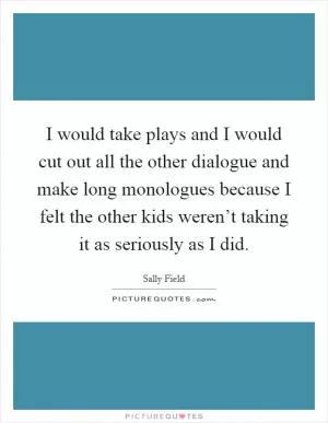 I would take plays and I would cut out all the other dialogue and make long monologues because I felt the other kids weren’t taking it as seriously as I did Picture Quote #1