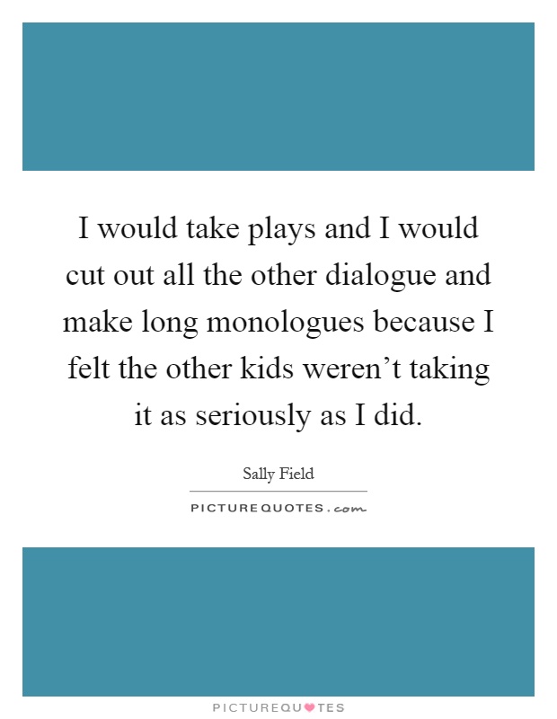 I would take plays and I would cut out all the other dialogue and make long monologues because I felt the other kids weren't taking it as seriously as I did Picture Quote #1