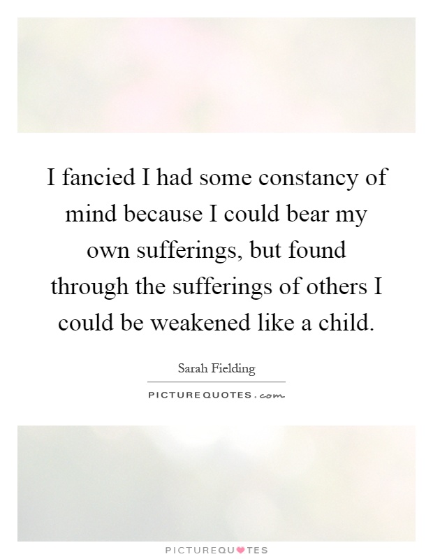 I fancied I had some constancy of mind because I could bear my own sufferings, but found through the sufferings of others I could be weakened like a child Picture Quote #1