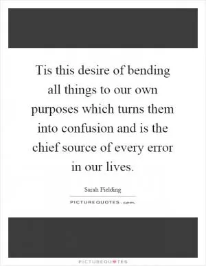 Tis this desire of bending all things to our own purposes which turns them into confusion and is the chief source of every error in our lives Picture Quote #1