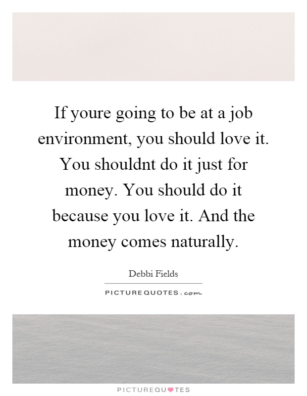 If youre going to be at a job environment, you should love it. You shouldnt do it just for money. You should do it because you love it. And the money comes naturally Picture Quote #1