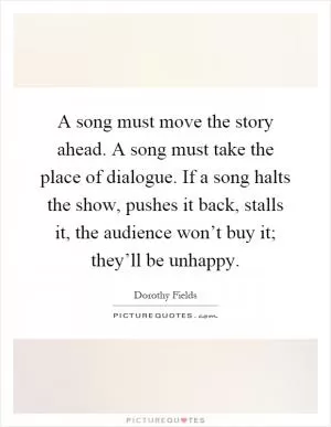 A song must move the story ahead. A song must take the place of dialogue. If a song halts the show, pushes it back, stalls it, the audience won’t buy it; they’ll be unhappy Picture Quote #1