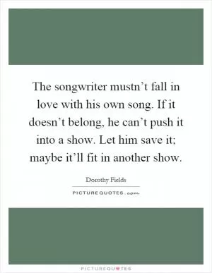 The songwriter mustn’t fall in love with his own song. If it doesn’t belong, he can’t push it into a show. Let him save it; maybe it’ll fit in another show Picture Quote #1