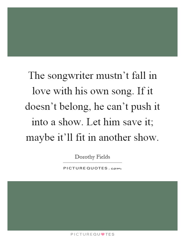The songwriter mustn't fall in love with his own song. If it doesn't belong, he can't push it into a show. Let him save it; maybe it'll fit in another show Picture Quote #1