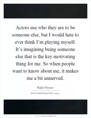 Actors use who they are to be someone else, but I would hate to ever think I’m playing myself. It’s imagining being someone else that is the key motivating thing for me. So when people want to know about me, it makes me a bit unnerved Picture Quote #1