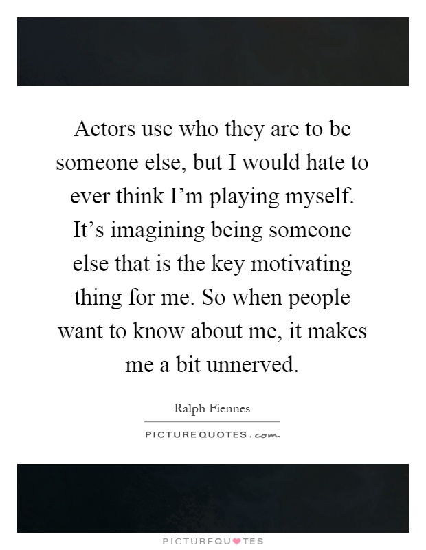 Actors use who they are to be someone else, but I would hate to ever think I'm playing myself. It's imagining being someone else that is the key motivating thing for me. So when people want to know about me, it makes me a bit unnerved Picture Quote #1