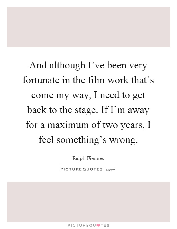 And although I've been very fortunate in the film work that's come my way, I need to get back to the stage. If I'm away for a maximum of two years, I feel something's wrong Picture Quote #1