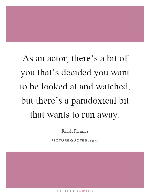As an actor, there's a bit of you that's decided you want to be looked at and watched, but there's a paradoxical bit that wants to run away Picture Quote #1