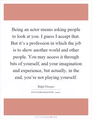 Being an actor means asking people to look at you. I guess I accept that. But it’s a profession in which the job is to show another world and other people. You may access it through bits of yourself, and your imagination and experience, but actually, in the end, you’re not playing yourself Picture Quote #1