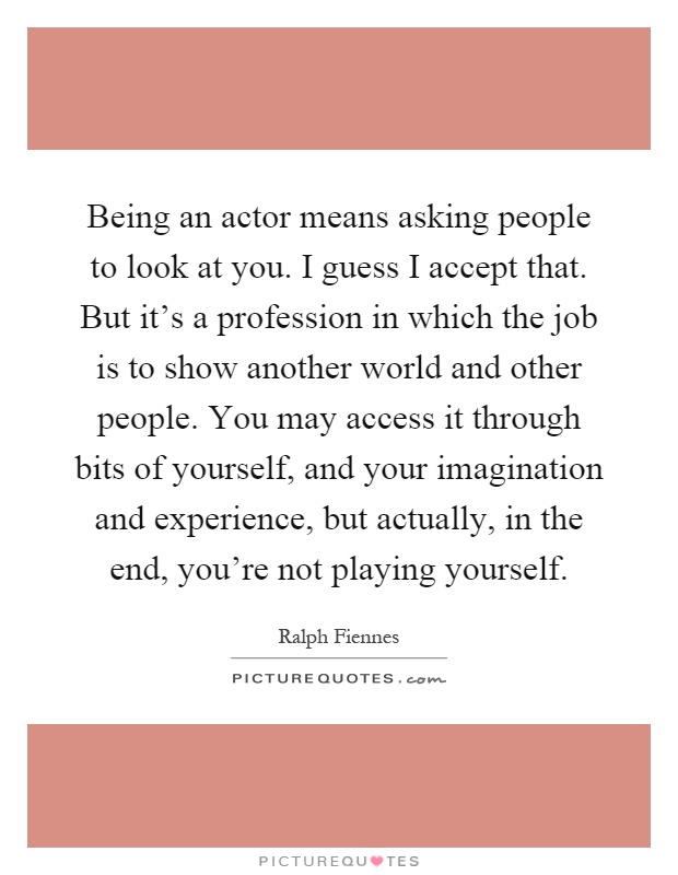Being an actor means asking people to look at you. I guess I accept that. But it's a profession in which the job is to show another world and other people. You may access it through bits of yourself, and your imagination and experience, but actually, in the end, you're not playing yourself Picture Quote #1