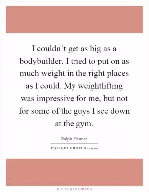I couldn’t get as big as a bodybuilder. I tried to put on as much weight in the right places as I could. My weightlifting was impressive for me, but not for some of the guys I see down at the gym Picture Quote #1