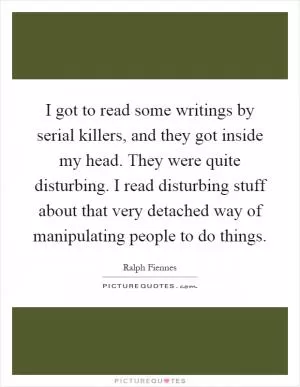 I got to read some writings by serial killers, and they got inside my head. They were quite disturbing. I read disturbing stuff about that very detached way of manipulating people to do things Picture Quote #1