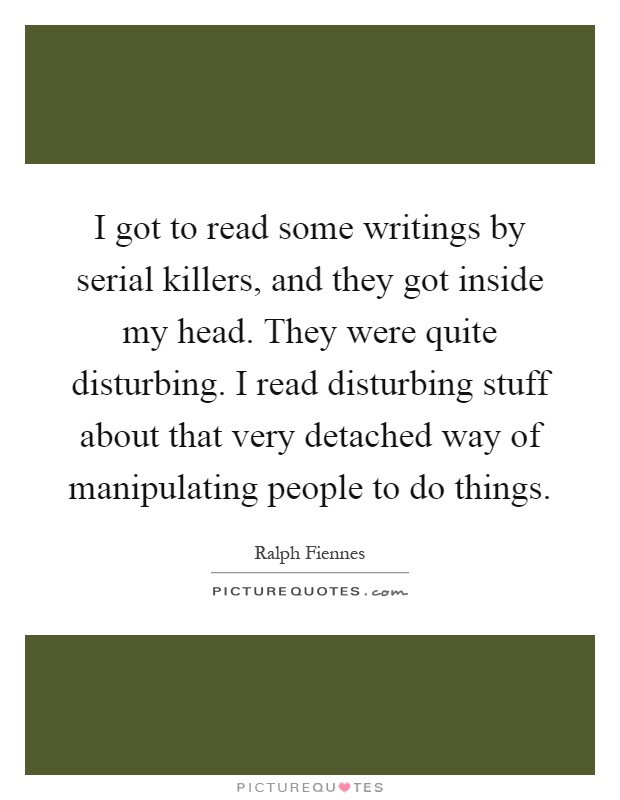 I got to read some writings by serial killers, and they got inside my head. They were quite disturbing. I read disturbing stuff about that very detached way of manipulating people to do things Picture Quote #1