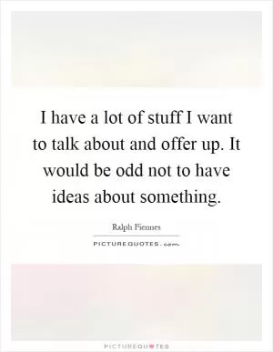 I have a lot of stuff I want to talk about and offer up. It would be odd not to have ideas about something Picture Quote #1