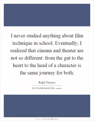 I never studied anything about film technique in school. Eventually, I realized that cinema and theater are not so different: from the gut to the heart to the head of a character is the same journey for both Picture Quote #1