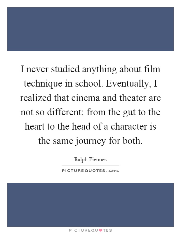 I never studied anything about film technique in school. Eventually, I realized that cinema and theater are not so different: from the gut to the heart to the head of a character is the same journey for both Picture Quote #1