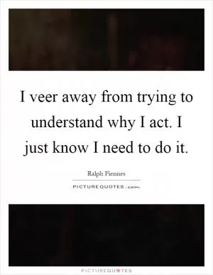 I veer away from trying to understand why I act. I just know I need to do it Picture Quote #1