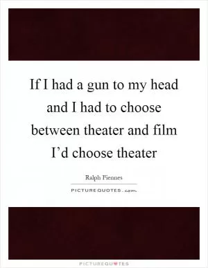 If I had a gun to my head and I had to choose between theater and film I’d choose theater Picture Quote #1