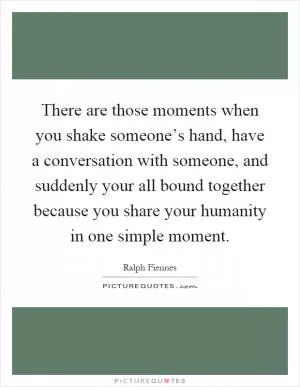 There are those moments when you shake someone’s hand, have a conversation with someone, and suddenly your all bound together because you share your humanity in one simple moment Picture Quote #1