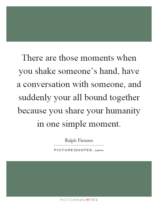 There are those moments when you shake someone's hand, have a conversation with someone, and suddenly your all bound together because you share your humanity in one simple moment Picture Quote #1