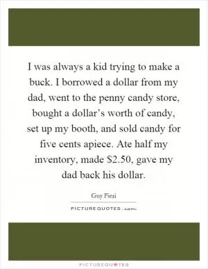 I was always a kid trying to make a buck. I borrowed a dollar from my dad, went to the penny candy store, bought a dollar’s worth of candy, set up my booth, and sold candy for five cents apiece. Ate half my inventory, made $2.50, gave my dad back his dollar Picture Quote #1
