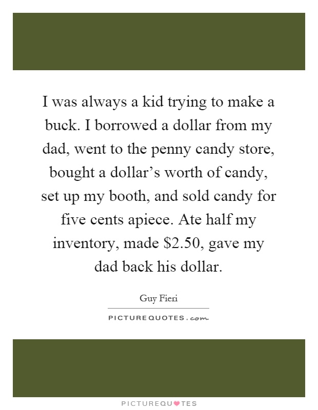 I was always a kid trying to make a buck. I borrowed a dollar from my dad, went to the penny candy store, bought a dollar's worth of candy, set up my booth, and sold candy for five cents apiece. Ate half my inventory, made $2.50, gave my dad back his dollar Picture Quote #1