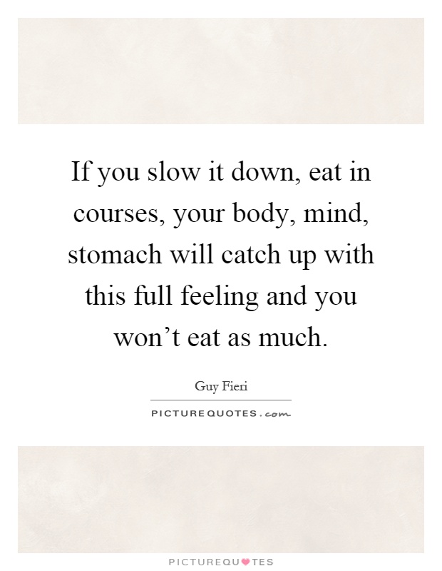 If you slow it down, eat in courses, your body, mind, stomach will catch up with this full feeling and you won't eat as much Picture Quote #1