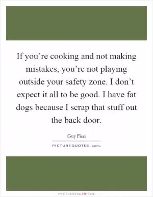 If you’re cooking and not making mistakes, you’re not playing outside your safety zone. I don’t expect it all to be good. I have fat dogs because I scrap that stuff out the back door Picture Quote #1