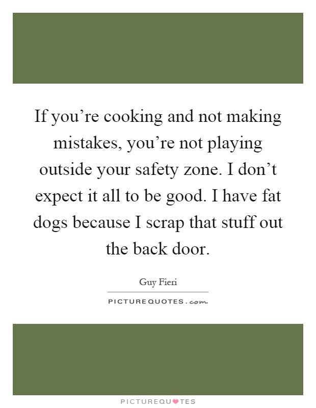 If you're cooking and not making mistakes, you're not playing outside your safety zone. I don't expect it all to be good. I have fat dogs because I scrap that stuff out the back door Picture Quote #1