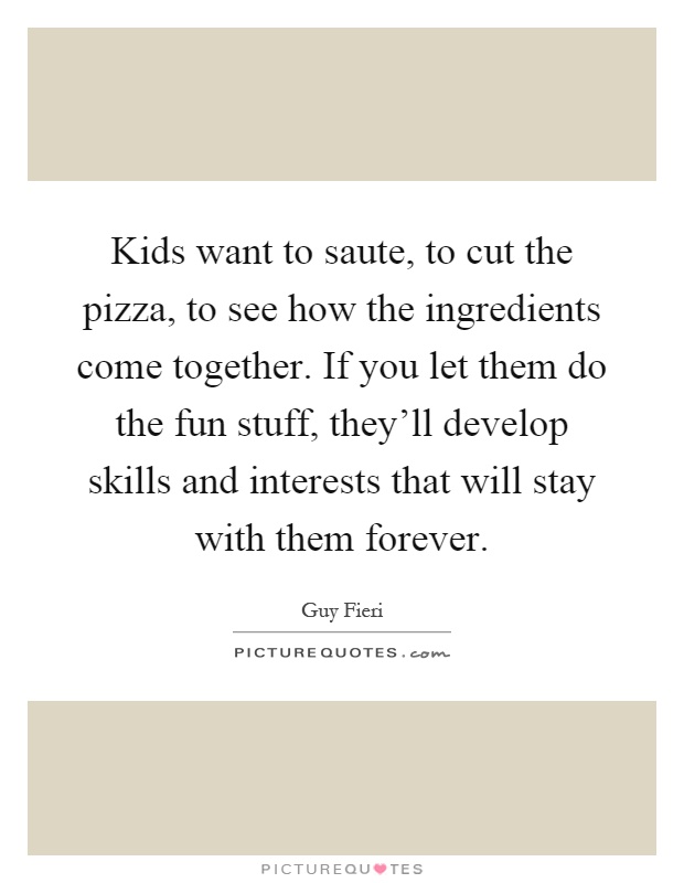 Kids want to saute, to cut the pizza, to see how the ingredients come together. If you let them do the fun stuff, they'll develop skills and interests that will stay with them forever Picture Quote #1