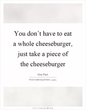 You don’t have to eat a whole cheeseburger, just take a piece of the cheeseburger Picture Quote #1