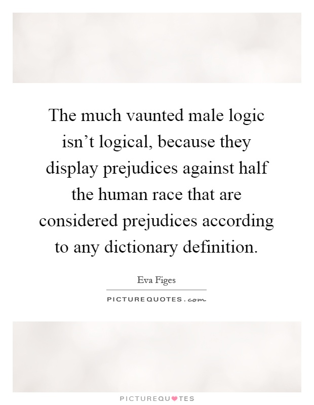 The much vaunted male logic isn't logical, because they display prejudices against half the human race that are considered prejudices according to any dictionary definition Picture Quote #1