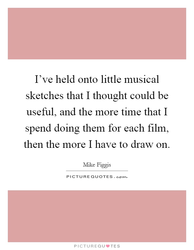 I've held onto little musical sketches that I thought could be useful, and the more time that I spend doing them for each film, then the more I have to draw on Picture Quote #1